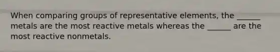 When comparing groups of representative elements, the ______ metals are the most reactive metals whereas the ______ are the most reactive nonmetals.