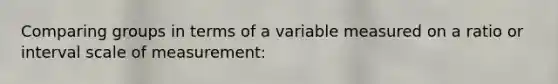 Comparing groups in terms of a variable measured on a ratio or interval scale of measurement: