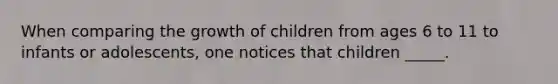 When comparing the growth of children from ages 6 to 11 to infants or adolescents, one notices that children _____.