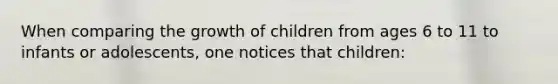 When comparing the growth of children from ages 6 to 11 to infants or adolescents, one notices that children: