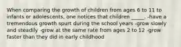 When comparing the growth of children from ages 6 to 11 to infants or adolescents, one notices that children _____. -have a tremendous growth spurt during the school years -grow slowly and steadily -grow at the same rate from ages 2 to 12 -grow faster than they did in early childhood