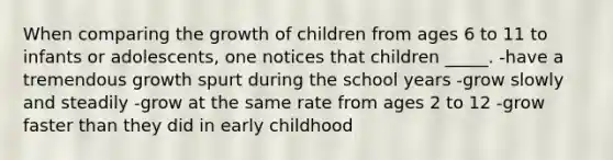 When comparing the growth of children from ages 6 to 11 to infants or adolescents, one notices that children _____. -have a tremendous growth spurt during the school years -grow slowly and steadily -grow at the same rate from ages 2 to 12 -grow faster than they did in early childhood