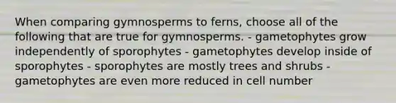 When comparing gymnosperms to ferns, choose all of the following that are true for gymnosperms. - gametophytes grow independently of sporophytes - gametophytes develop inside of sporophytes - sporophytes are mostly trees and shrubs - gametophytes are even more reduced in cell number