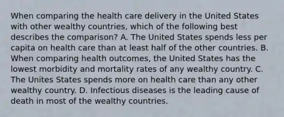 When comparing the health care delivery in the United States with other wealthy countries, which of the following best describes the comparison? A. The United States spends less per capita on health care than at least half of the other countries. B. When comparing health outcomes, the United States has the lowest morbidity and mortality rates of any wealthy country. C. The Unites States spends more on health care than any other wealthy country. D. Infectious diseases is the leading cause of death in most of the wealthy countries.