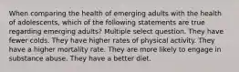 When comparing the health of emerging adults with the health of adolescents, which of the following statements are true regarding emerging adults? Multiple select question. They have fewer colds. They have higher rates of physical activity. They have a higher mortality rate. They are more likely to engage in substance abuse. They have a better diet.