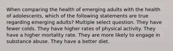 When comparing the health of emerging adults with the health of adolescents, which of the following statements are true regarding emerging adults? Multiple select question. They have fewer colds. They have higher rates of physical activity. They have a higher mortality rate. They are more likely to engage in substance abuse. They have a better diet.