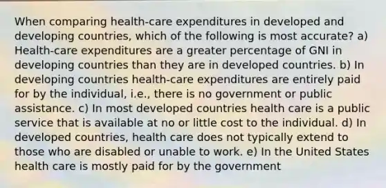 When comparing health-care expenditures in developed and developing countries, which of the following is most accurate? a) Health-care expenditures are a greater percentage of GNI in developing countries than they are in developed countries. b) In developing countries health-care expenditures are entirely paid for by the individual, i.e., there is no government or public assistance. c) In most developed countries health care is a public service that is available at no or little cost to the individual. d) In developed countries, health care does not typically extend to those who are disabled or unable to work. e) In the United States health care is mostly paid for by the government