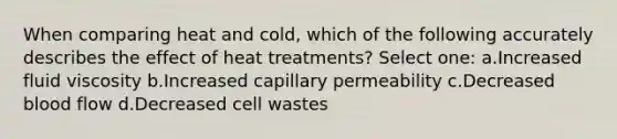 When comparing heat and cold, which of the following accurately describes the effect of heat treatments? Select one: a.Increased fluid viscosity b.Increased capillary permeability c.Decreased blood flow d.Decreased cell wastes