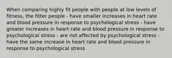 When comparing highly fit people with people at low levels of fitness, the fitter people - have smaller increases in heart rate and blood pressure in response to psychological stress - have greater increases in heart rate and blood pressure in response to psychological stress - are not affected by psychological stress - have the same increase in heart rate and blood pressure in response to psychological stress