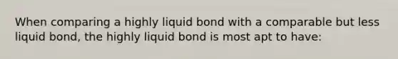 When comparing a highly liquid bond with a comparable but less liquid bond, the highly liquid bond is most apt to have: