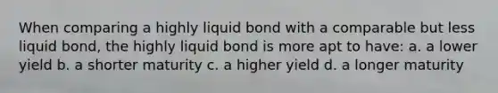 When comparing a highly liquid bond with a comparable but less liquid bond, the highly liquid bond is more apt to have: a. a lower yield b. a shorter maturity c. a higher yield d. a longer maturity