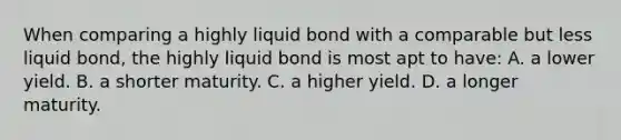 When comparing a highly liquid bond with a comparable but less liquid bond, the highly liquid bond is most apt to have: A. a lower yield. B. a shorter maturity. C. a higher yield. D. a longer maturity.