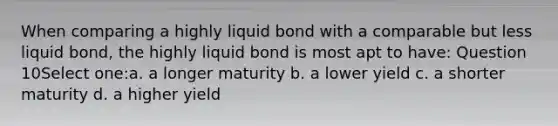 When comparing a highly liquid bond with a comparable but less liquid bond, the highly liquid bond is most apt to have: Question 10Select one:a. a longer maturity b. a lower yield c. a shorter maturity d. a higher yield