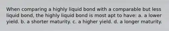 When comparing a highly liquid bond with a comparable but less liquid bond, the highly liquid bond is most apt to have: a. a lower yield. b. a shorter maturity. c. a higher yield. d. a longer maturity.