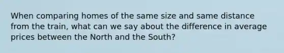 When comparing homes of the same size and same distance from the train, what can we say about the difference in average prices between the North and the South?