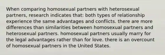 When comparing homosexual partners with heterosexual partners, research indicates that: both types of relationship experience the same advantages and conflicts. there are more differences than similarities between homosexual partners and heterosexual partners. homosexual partners usually marry for the legal advantages rather than for love. there is an overcount of homosexual partners in the United States.