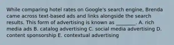 While comparing hotel rates on​ Google's search​ engine, Brenda came across​ text-based ads and links alongside the search results. This form of advertising is known as​ ________. A. rich media ads B. catalog advertising C. social media advertising D. content sponsorship E. contextual advertising