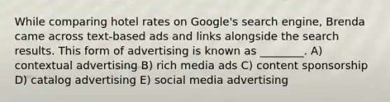 While comparing hotel rates on Google's search engine, Brenda came across text-based ads and links alongside the search results. This form of advertising is known as ________. A) contextual advertising B) rich media ads C) content sponsorship D) catalog advertising E) social media advertising