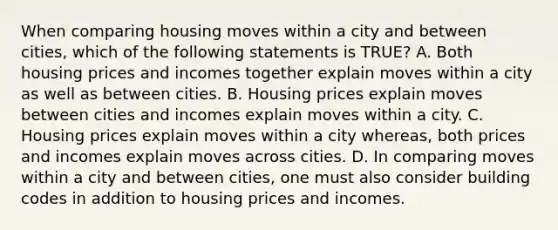 When comparing housing moves within a city and between cities, which of the following statements is TRUE? A. Both housing prices and incomes together explain moves within a city as well as between cities. B. Housing prices explain moves between cities and incomes explain moves within a city. C. Housing prices explain moves within a city whereas, both prices and incomes explain moves across cities. D. In comparing moves within a city and between cities, one must also consider building codes in addition to housing prices and incomes.