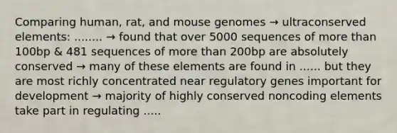 Comparing human, rat, and mouse genomes → ultraconserved elements: ........ → found that over 5000 sequences of <a href='https://www.questionai.com/knowledge/keWHlEPx42-more-than' class='anchor-knowledge'>more than</a> 100bp & 481 sequences of more than 200bp are absolutely conserved → many of these elements are found in ...... but they are most richly concentrated near regulatory genes important for development → majority of highly conserved noncoding elements take part in regulating .....