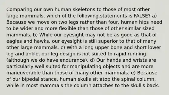 Comparing our own human skeletons to those of most other large mammals, which of the following statements is FALSE? a) Because we move on two legs rather than four, human hips need to be wider and more flexible than those of other similar-sized mammals. b) While our eyesight may not be as good as that of eagles and hawks, our eyesight is still superior to that of many other large mammals. c) With a long upper bone and short lower leg and ankle, our leg design is not suited to rapid running (although we do have endurance). d) Our hands and wrists are particularly well suited for manipulating objects and are more maneuverable than those of many other mammals. e) Because of our bipedal stance, human skulls sit atop the spinal column, while in most mammals the column attaches to the skull's back.