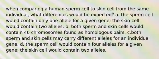 when comparing a human sperm cell to skin cell from the same individual, what differences would be expected? a. the sperm cell would contain only one allele for a given gene; the skin cell would contain two alleles. b. both sperm and skin cells would contain 46 chromosomes found as homologous pairs. c.both sperm and skin cells may carry different alleles for an individual gene. d. the sperm cell would contain four alleles for a given gene; the skin cell would contain two alleles.