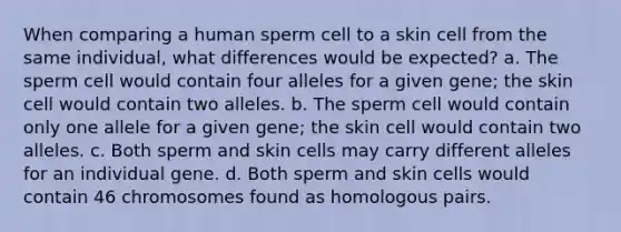 When comparing a human sperm cell to a skin cell from the same individual, what differences would be expected? a. The sperm cell would contain four alleles for a given gene; the skin cell would contain two alleles. b. The sperm cell would contain only one allele for a given gene; the skin cell would contain two alleles. c. Both sperm and skin cells may carry different alleles for an individual gene. d. Both sperm and skin cells would contain 46 chromosomes found as homologous pairs.