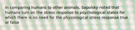 In comparing humans to other animals, Sapolsky noted that humans turn on the stress response to psychological states for which there is no need for the physiological stress response true or false