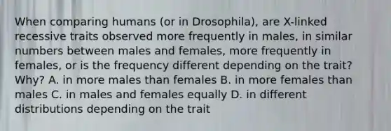 When comparing humans (or in Drosophila), are X-linked recessive traits observed more frequently in males, in similar numbers between males and females, more frequently in females, or is the frequency different depending on the trait? Why? A. in more males than females B. in more females than males C. in males and females equally D. in different distributions depending on the trait