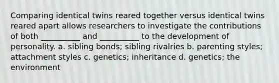 Comparing identical twins reared together versus identical twins reared apart allows researchers to investigate the contributions of both __________ and __________ to the development of personality. a. sibling bonds; sibling rivalries b. parenting styles; attachment styles c. genetics; inheritance d. genetics; the environment