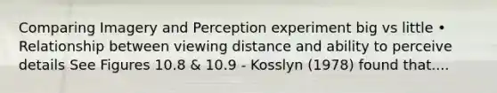 Comparing Imagery and Perception experiment big vs little • Relationship between viewing distance and ability to perceive details See Figures 10.8 & 10.9 - Kosslyn (1978) found that....