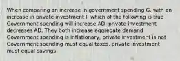 When comparing an increase in government spending G, with an increase in private investment I; which of the following is true Government spending will increase AD; private investment decreases AD. They both increase aggregate demand Government spending is inflationary, private investment is not Government spending must equal taxes, private investment must equal savings