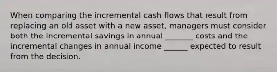 When comparing the incremental cash flows that result from replacing an old asset with a new asset, managers must consider both the incremental savings in annual _______ costs and the incremental changes in annual income ______ expected to result from the decision.