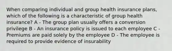 When comparing individual and group health insurance plans, which of the following is a characteristic of group health insurance? A - The group plan usually offers a conversion privilege B - An insurance policy is issued to each employee C - Premiums are paid solely by the employee D - The employee is required to provide evidence of insurability