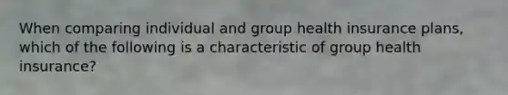 When comparing individual and group health insurance plans, which of the following is a characteristic of group health insurance?