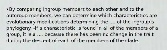 •By comparing ingroup members to each other and to the outgroup members, we can determine which characteristics are evolutionary modifications determining the .... of the ingroup's phylogeny. -If a characteristic is found in all of the members of a group, it is a .... because there has been no change in the trait during the descent of each of the members of the clade.