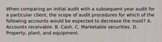 When comparing an initial audit with a subsequent year audit for a particular client, the scope of audit procedures for which of the following accounts would be expected to decrease the most? A. Accounts receivable. B. Cash. C. Marketable securities. D. Property, plant, and equipment.