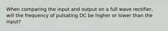 When comparing the input and output on a full wave rectifier, will the frequency of pulsating DC be higher or lower than the input?