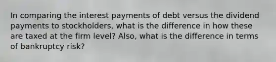 In comparing the interest payments of debt versus the dividend payments to stockholders, what is the difference in how these are taxed at the firm level? Also, what is the difference in terms of bankruptcy risk?