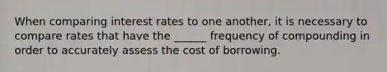 When comparing interest rates to one another, it is necessary to compare rates that have the ______ frequency of compounding in order to accurately assess the cost of borrowing.