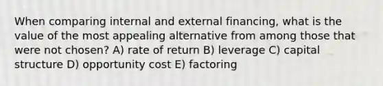 When comparing internal and external financing, what is the value of the most appealing alternative from among those that were not chosen? A) rate of return B) leverage C) capital structure D) opportunity cost E) factoring