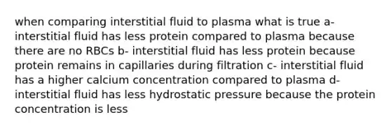 when comparing interstitial fluid to plasma what is true a- interstitial fluid has less protein compared to plasma because there are no RBCs b- interstitial fluid has less protein because protein remains in capillaries during filtration c- interstitial fluid has a higher calcium concentration compared to plasma d- interstitial fluid has less hydrostatic pressure because the protein concentration is less