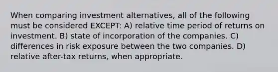 When comparing investment alternatives, all of the following must be considered EXCEPT: A) relative time period of returns on investment. B) state of incorporation of the companies. C) differences in risk exposure between the two companies. D) relative after-tax returns, when appropriate.