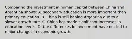 Comparing the investment in human capital between China and Argentina shows: A. secondary education is more important than primary education. B. China is still behind Argentina due to a slower growth rate. C. China has made significant increases in education levels. D. the differences in investment have not led to major changes in economic growth.