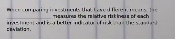 When comparing investments that have different means, the __________________ measures the relative riskiness of each investment and is a better indicator of risk than the standard deviation.