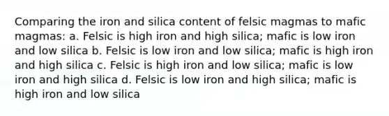 Comparing the iron and silica content of felsic magmas to mafic magmas: a. Felsic is high iron and high silica; mafic is low iron and low silica b. Felsic is low iron and low silica; mafic is high iron and high silica c. Felsic is high iron and low silica; mafic is low iron and high silica d. Felsic is low iron and high silica; mafic is high iron and low silica