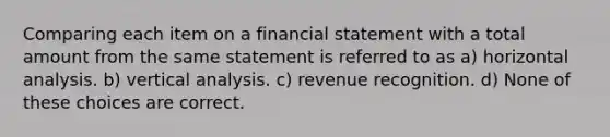 Comparing each item on a financial statement with a total amount from the same statement is referred to as a) horizontal analysis. b) vertical analysis. c) revenue recognition. d) None of these choices are correct.