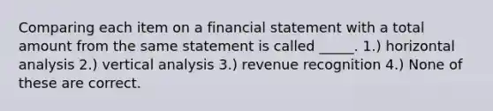 Comparing each item on a financial statement with a total amount from the same statement is called _____. 1.) horizontal analysis 2.) vertical analysis 3.) revenue recognition 4.) None of these are correct.