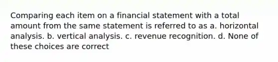 Comparing each item on a financial statement with a total amount from the same statement is referred to as a. horizontal analysis. b. vertical analysis. c. revenue recognition. d. None of these choices are correct