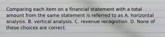 Comparing each item on a financial statement with a total amount from the same statement is referred to as A. horizontal analysis. B. vertical analysis. C. revenue recognition. D. None of these choices are correct.